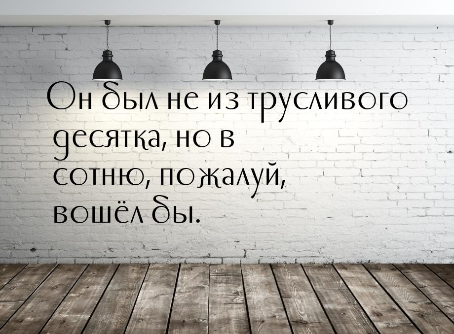 Он был не из трусливого десятка, но в сотню, пожалуй, вошёл бы.