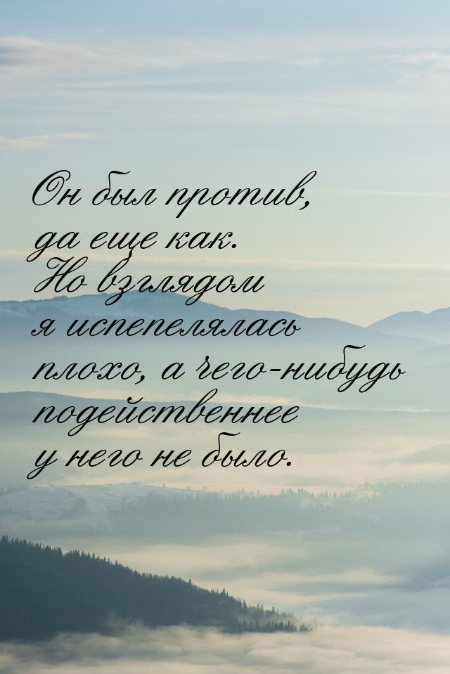 Он был против, да еще как. Но взглядом я испепелялась плохо, а чего-нибудь подейственнее у