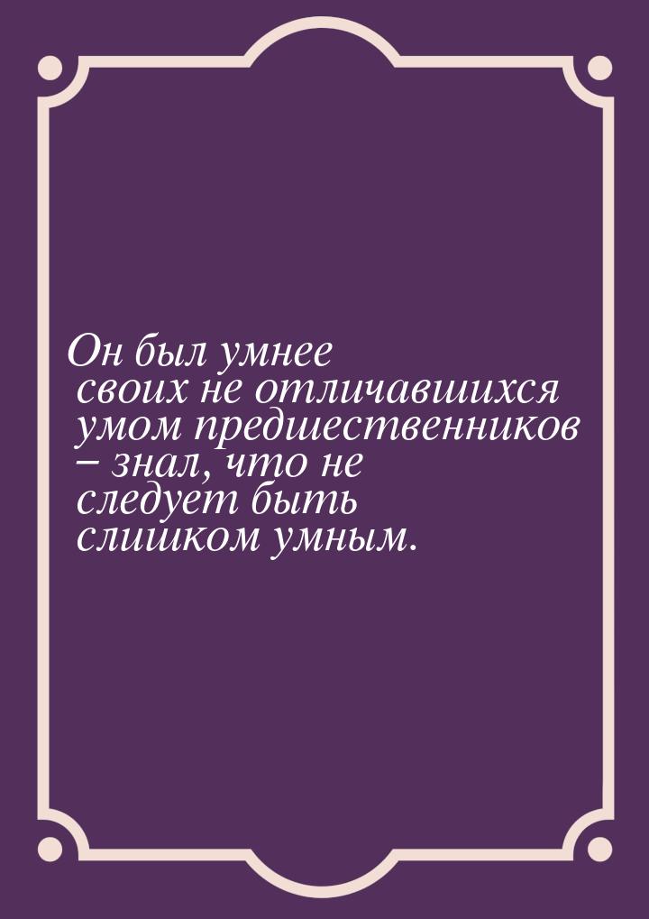 Он был умнее своих не отличавшихся умом предшественников – знал, что не следует быть слишк