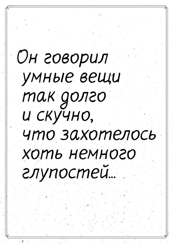 Он говорил умные вещи так долго и скучно, что захотелось хоть немного глупостей...