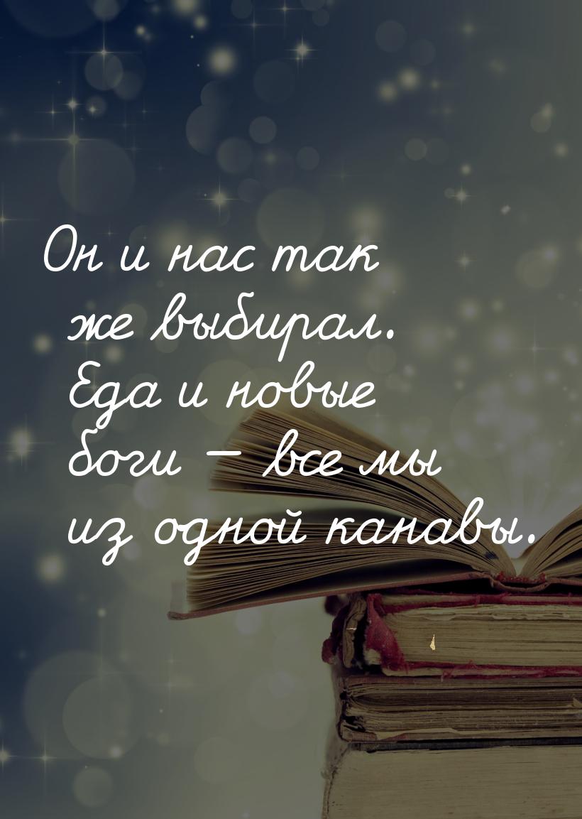 Он и нас так же выбирал. Еда и новые боги — все мы из одной канавы.