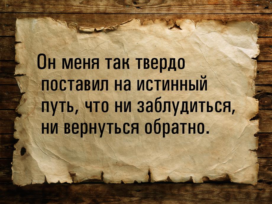 Он меня так твердо поставил на истинный путь, что ни заблудиться, ни вернуться обратно.