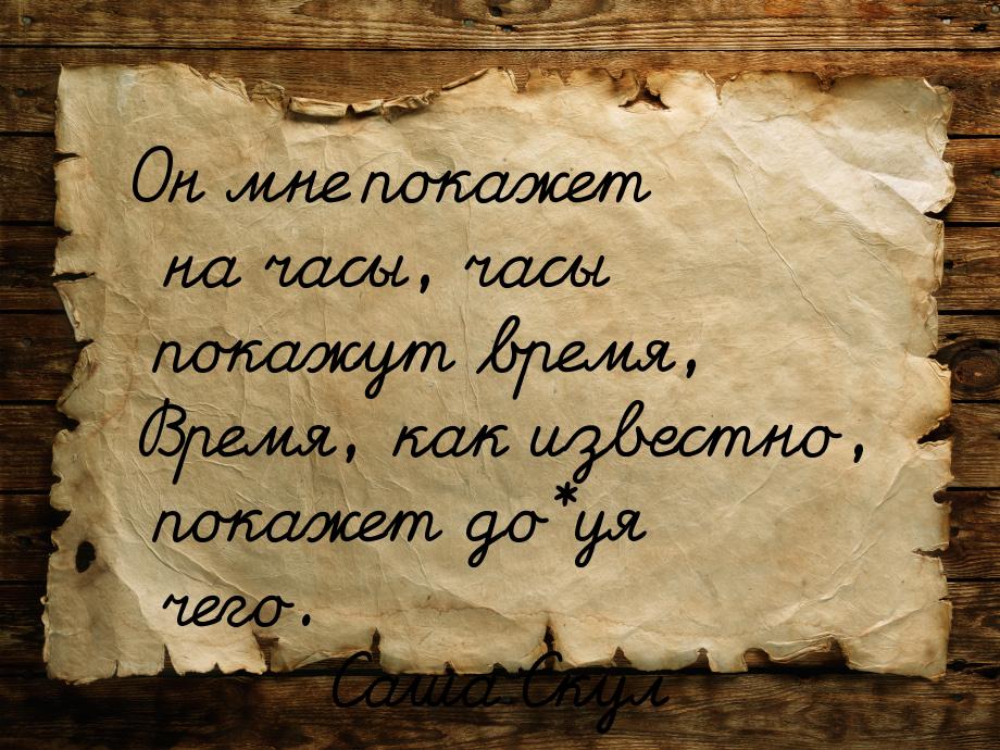 Он мне покажет на часы, часы покажут время, Время, как известно, покажет до*уя чего.