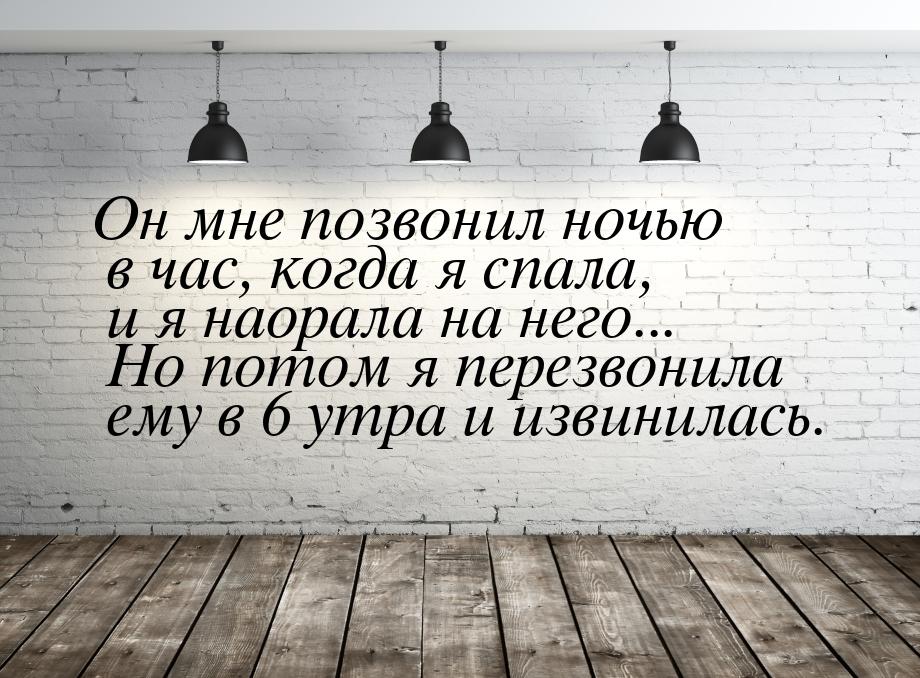 Он мне позвонил ночью в час, когда я спала, и я наорала на него... Но потом я перезвонила 