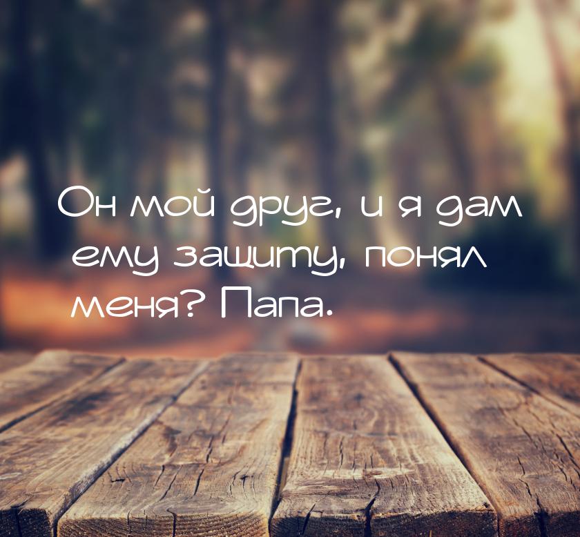 Он мой друг, и я дам ему защиту, понял меня? Папа.