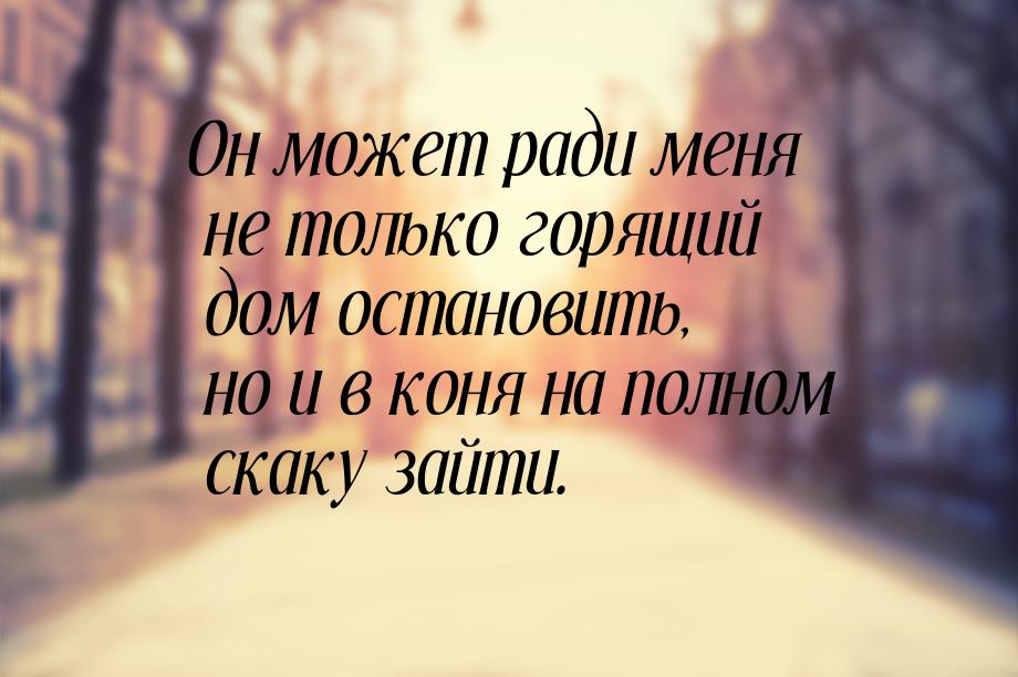 Он может ради меня не только горящий дом остановить, но и в коня на полном скаку зайти.