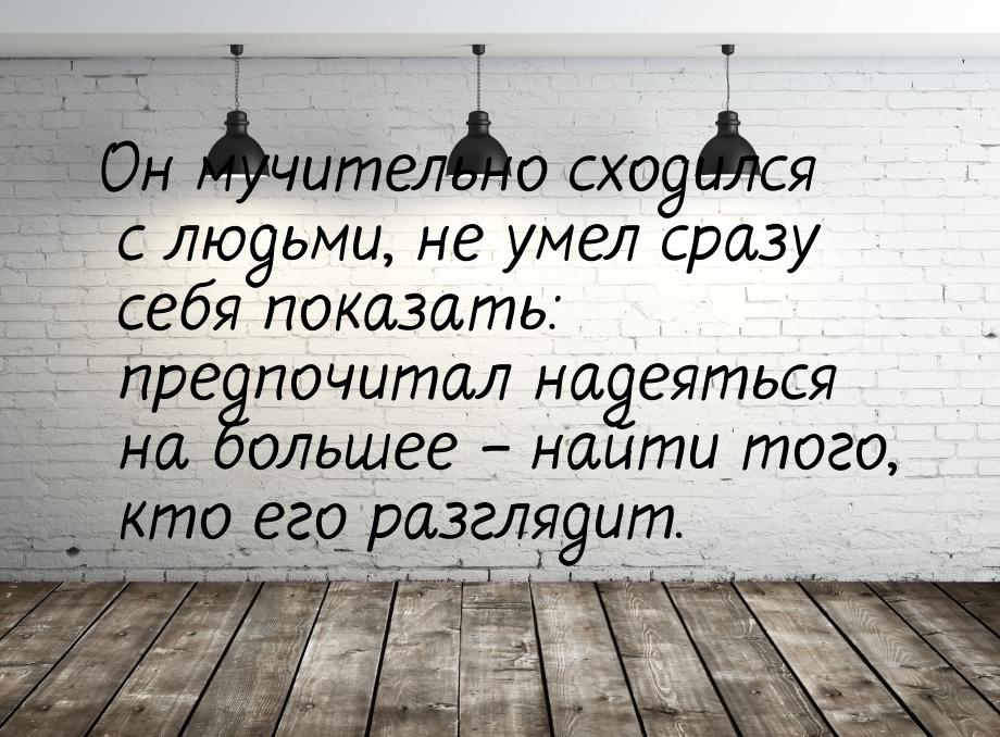 Он мучительно сходился с людьми, не умел сразу себя показать: предпочитал надеяться на бол