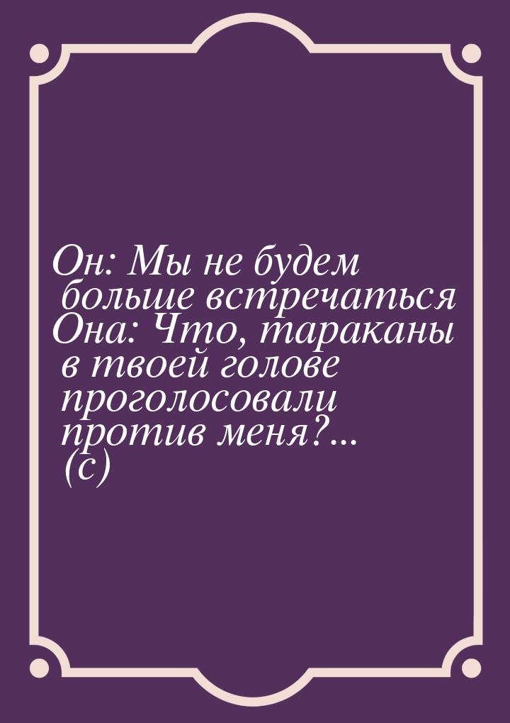 Он: Мы не будем больше встречаться Она: Что, тараканы в твоей голове проголосовали против 
