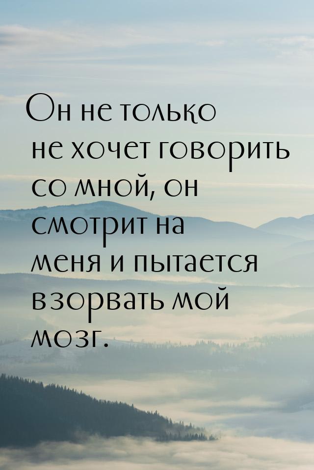 Он не только не хочет говорить со мной, он смотрит на меня и пытается взорвать мой мозг.