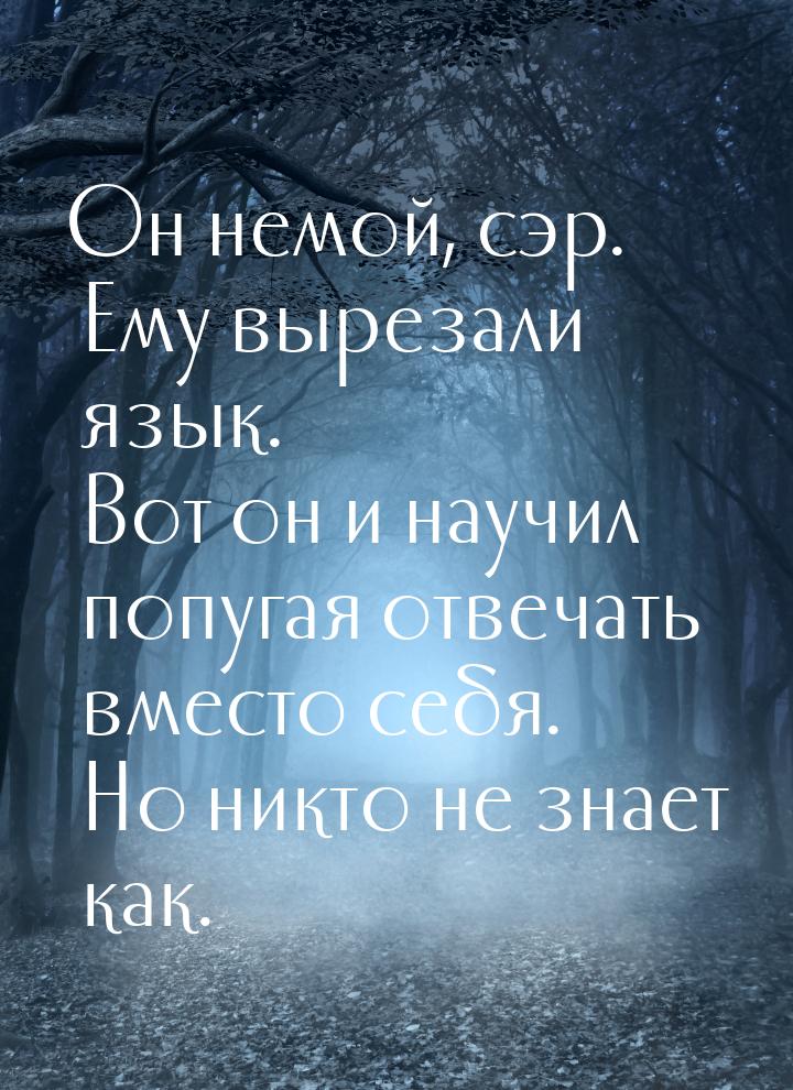 Он немой, сэр. Ему вырезали язык. Вот он и научил попугая отвечать вместо себя. Но никто н