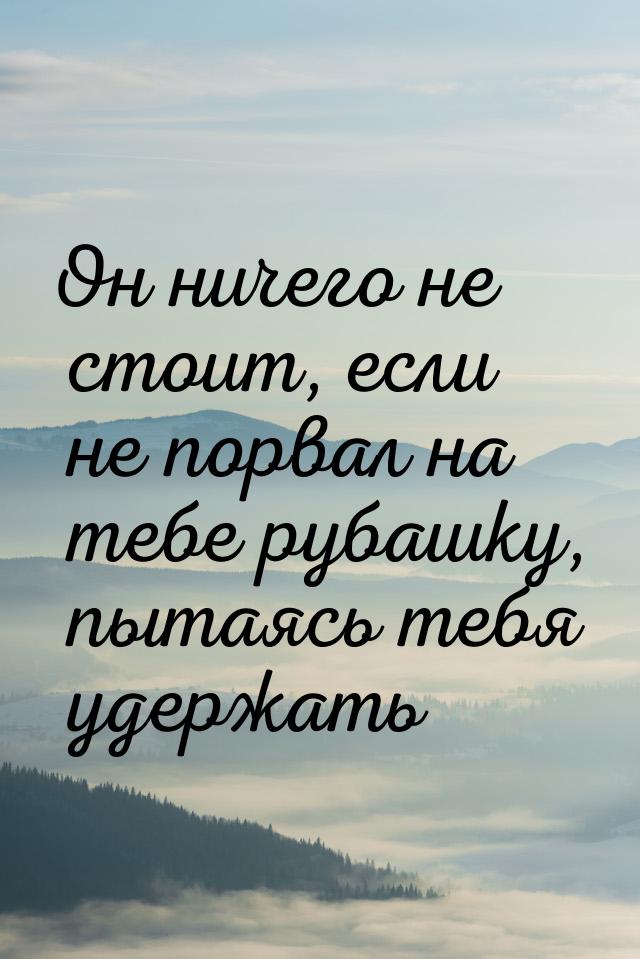 Он ничего не стоит, если не порвал на тебе рубашку, пытаясь тебя удержать