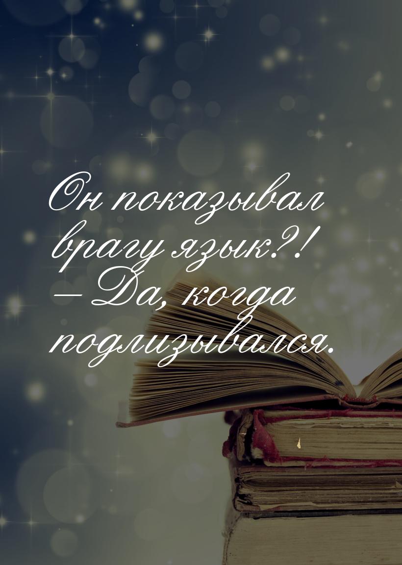 Он показывал врагу язык?! – Да, когда подлизывался.