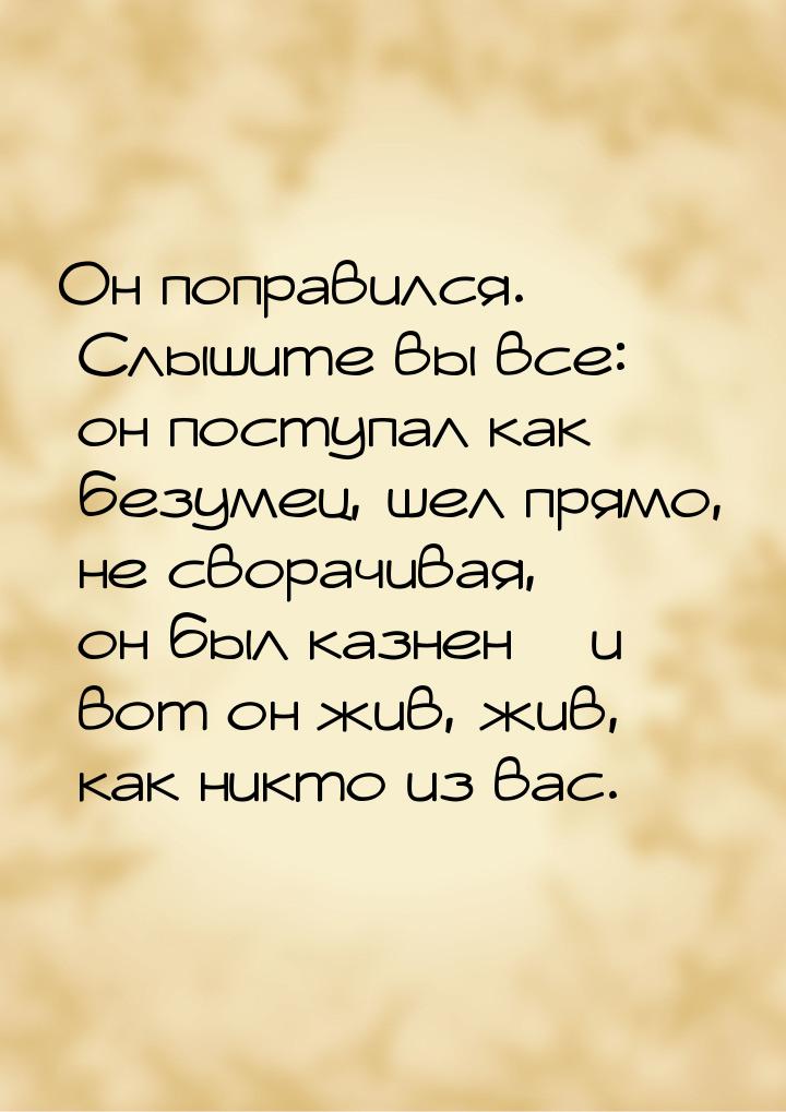 Он поправился. Слышите вы все: он поступал как безумец, шел прямо, не сворачивая, он был к