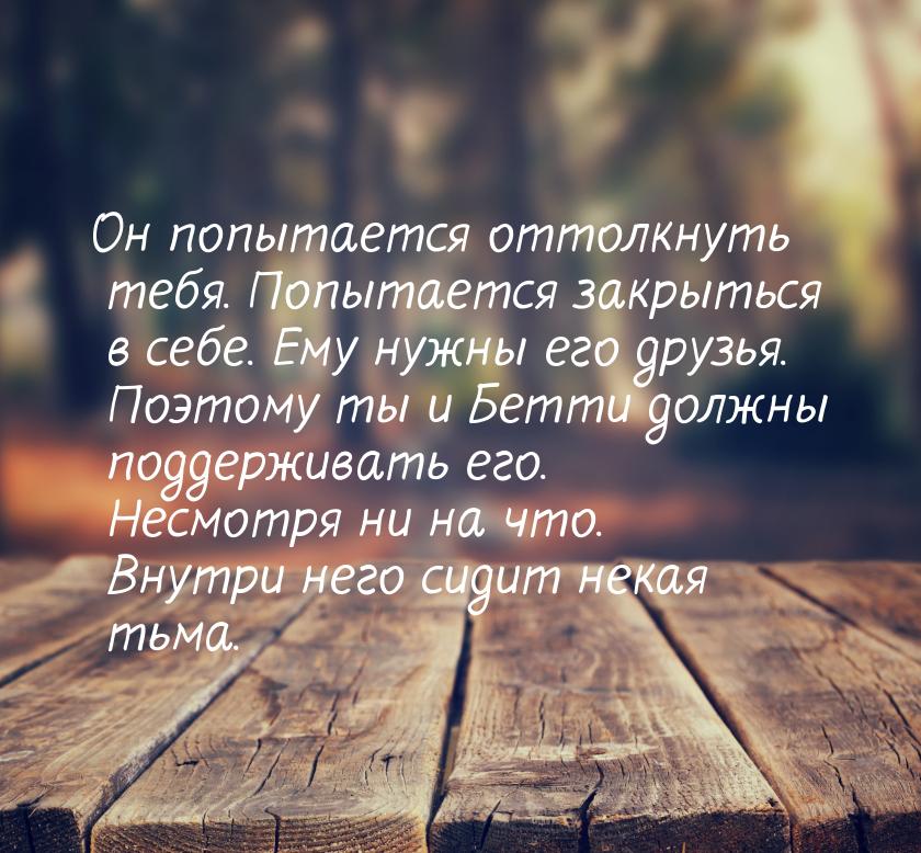 Он попытается оттолкнуть тебя. Попытается закрыться в себе. Ему нужны его друзья. Поэтому 