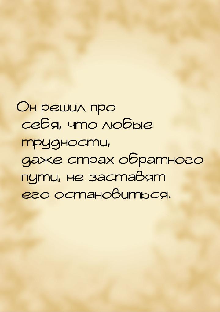 Он решил про себя, что любые трудности, даже страх обратного пути, не заставят его останов