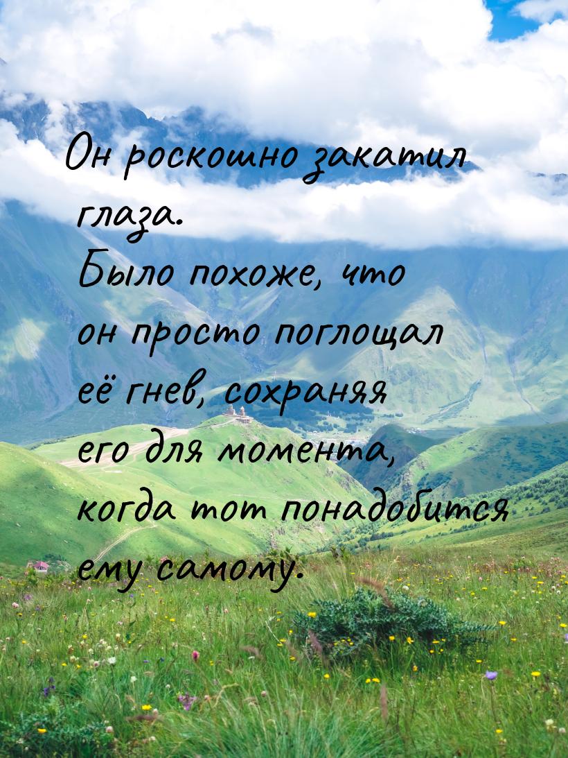 Он роскошно закатил глаза. Было похоже, что он просто поглощал её гнев, сохраняя его для м