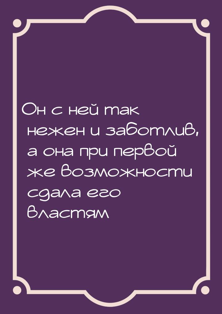 Он с ней так нежен и заботлив, а она при первой же возможности сдала его властям