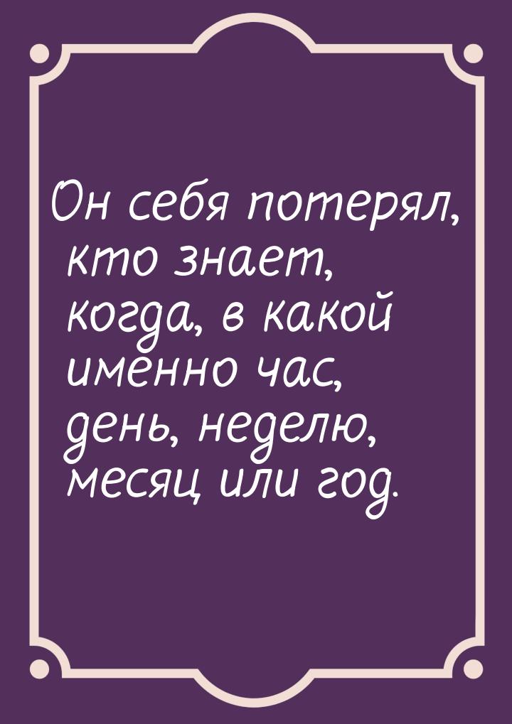 Он себя потерял, кто знает, когда, в какой именно час, день, неделю, месяц или год.