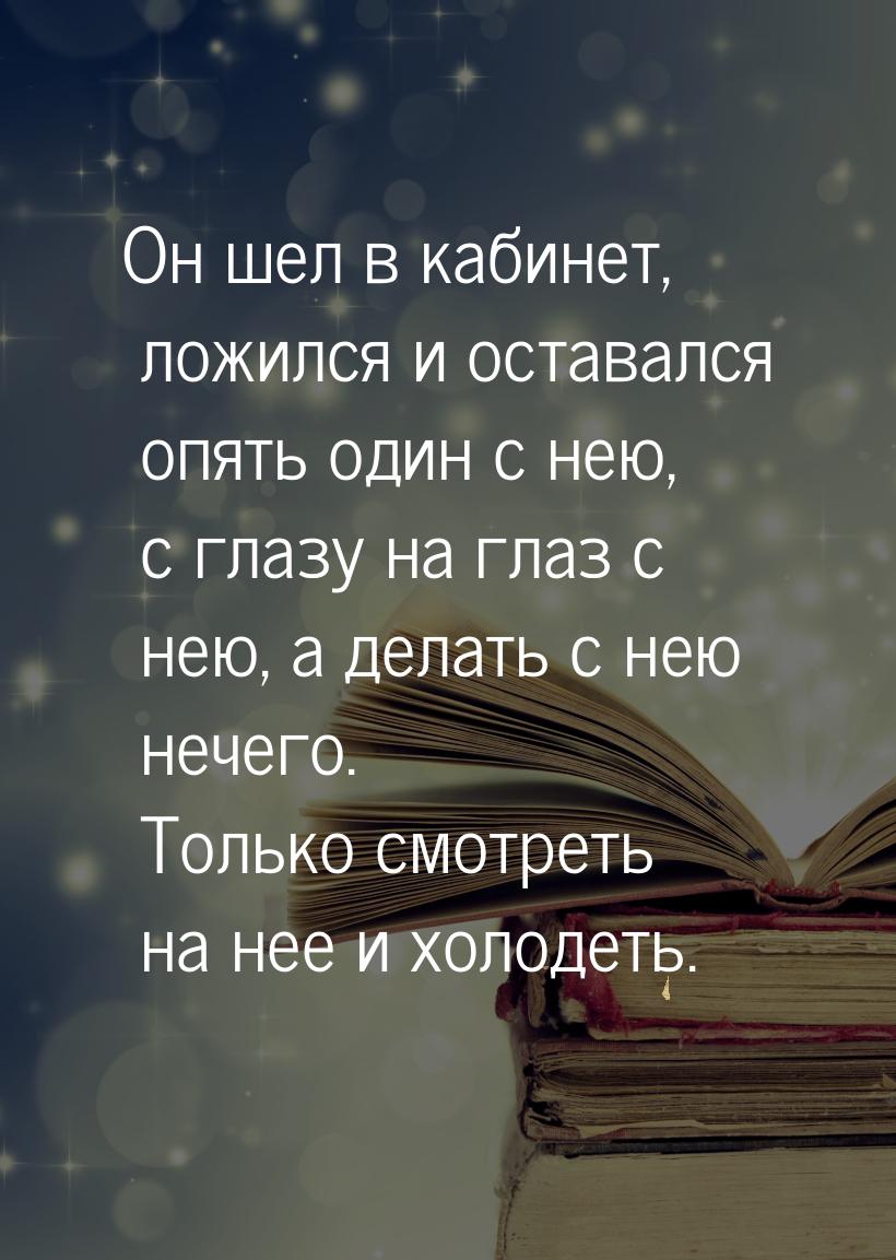 Он шел в кабинет, ложился и оставался опять один с нею, с глазу на глаз с нею, а делать с 