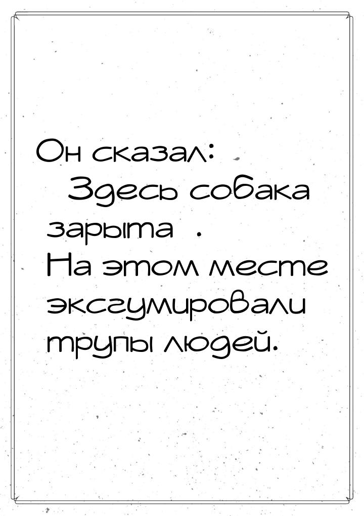 Он сказал: «Здесь собака зарыта». На этом месте эксгумировали трупы людей.