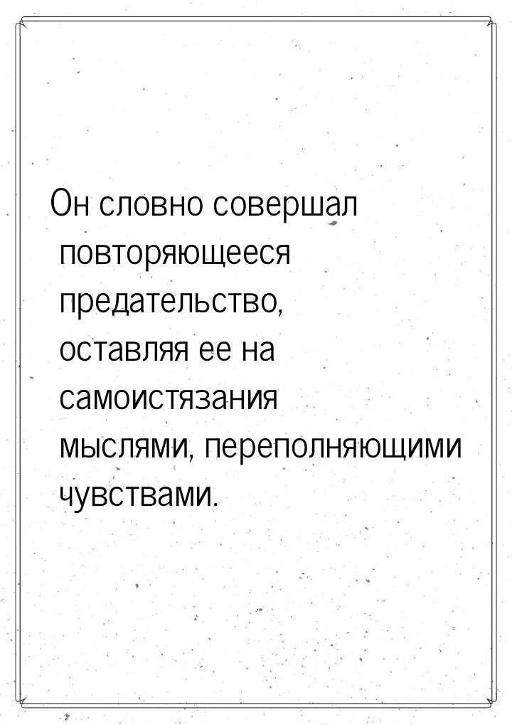 Он словно совершал повторяющееся предательство, оставляя ее на самоистязания мыслями, пере