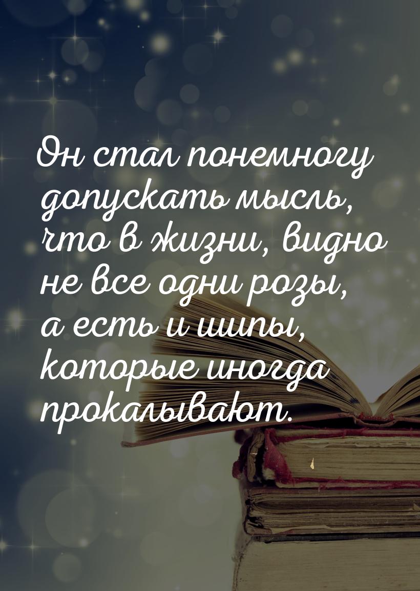 Он стал понемногу допускать мысль, что в жизни, видно не все одни розы, а есть и шипы, кот