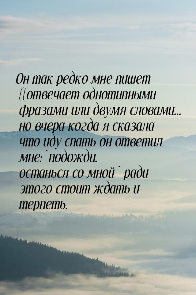 Он так редко мне пишет ((отвечает однотипными фразами или двумя словами... но вчера когда 