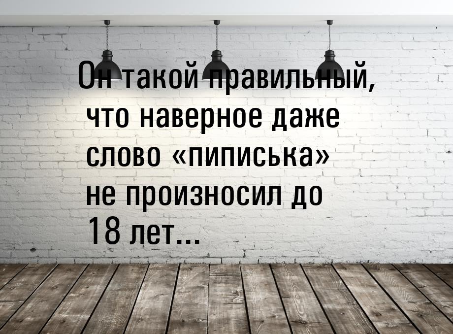 Он такой правильный, что наверное даже слово пиписька не произносил до 18 ле