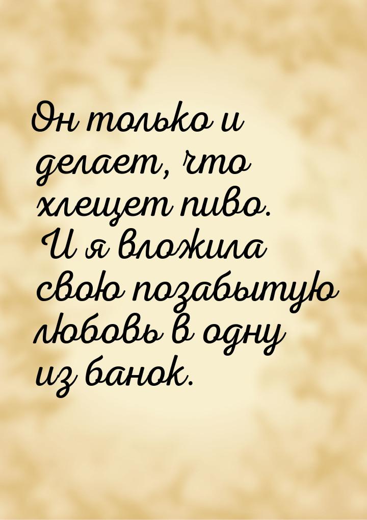 Он только и делает, что хлещет пиво. И я вложила свою позабытую любовь в одну из банок.