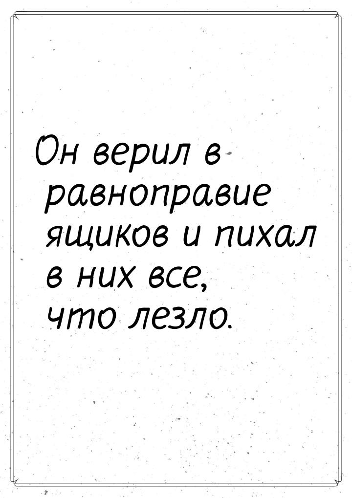 Он верил в равноправие ящиков и пихал в них все, что лезло.