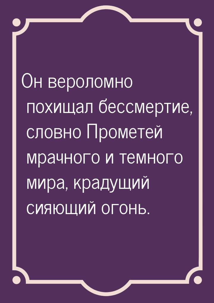 Он вероломно похищал бессмертие, словно Прометей мрачного и темного мира, крадущий сияющий