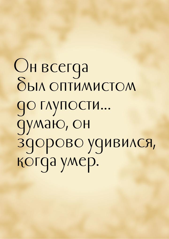 Он всегда был оптимистом до глупости... думаю, он здорово удивился, когда умер.