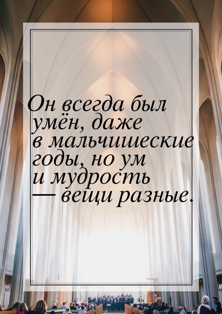 Он всегда был умён, даже в мальчишеские годы, но ум и мудрость  вещи разные.