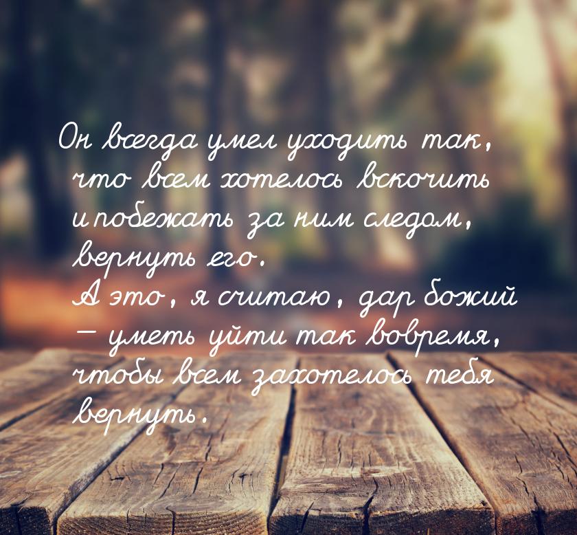 Он всегда умел уходить так, что всем хотелось вскочить и побежать за ним следом, вернуть е