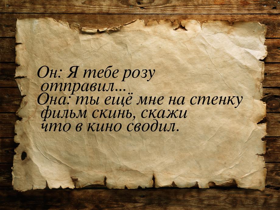 Он: Я тебе розу отправил... Она: ты ещё мне на стенку фильм скинь, скажи что в кино сводил