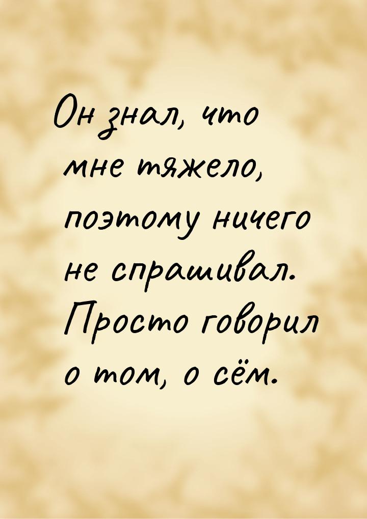 Он знал, что мне тяжело, поэтому ничего не спрашивал. Просто говорил о том, о сём.