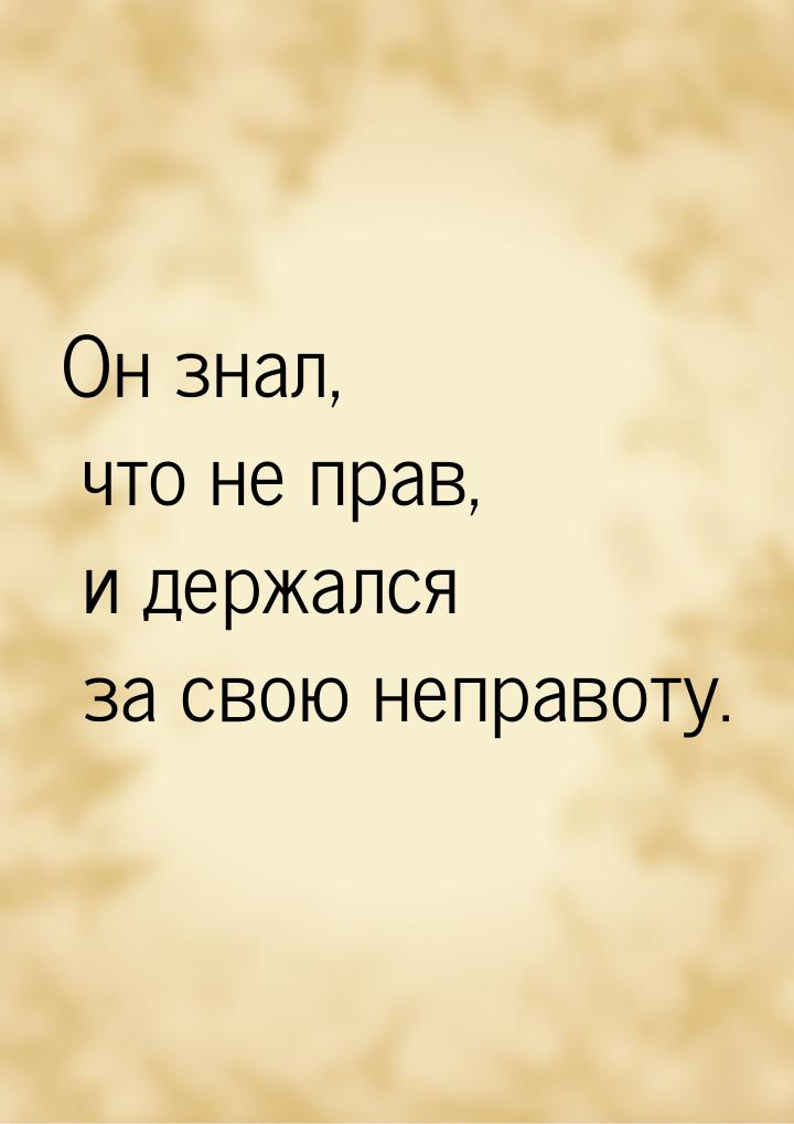 Он знал, что не прав, и держался за свою неправоту.