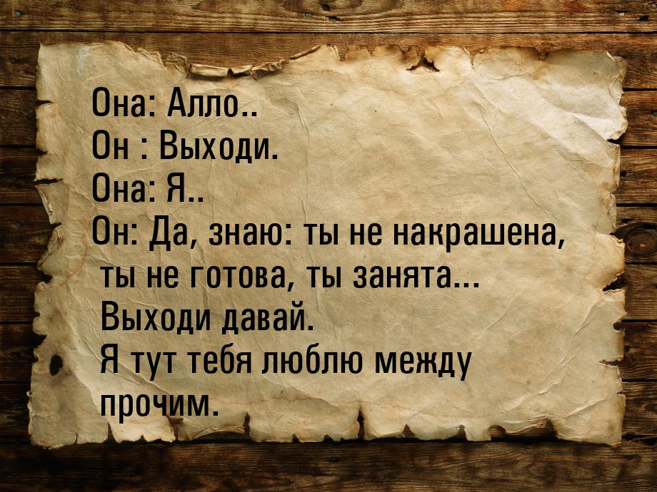 Она: Алло.. Он : Выходи. Она: Я.. Он: Да, знаю: ты не накрашена, ты не готова, ты занята..