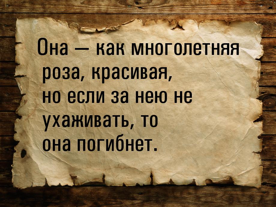 Она  как многолетняя роза, красивая, но если за нею не ухаживать, то она погибнет.