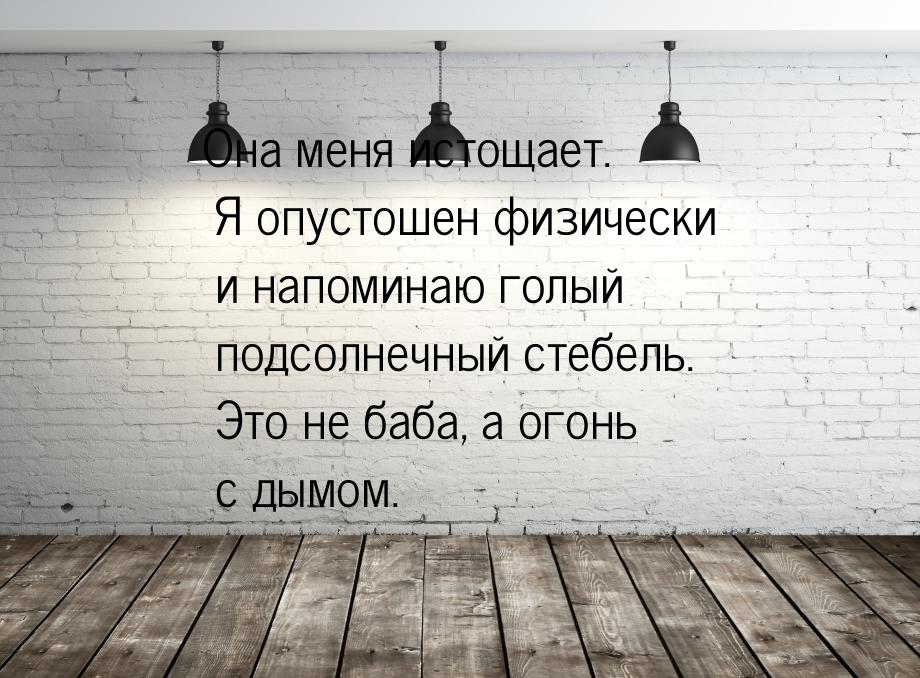 Она меня истощает. Я опустошен физически и напоминаю голый подсолнечный стебель. Это не ба