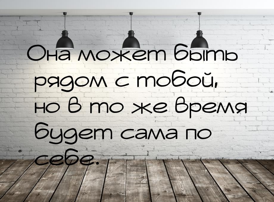 Она может быть рядом с тобой, но в то же время будет сама по себе.