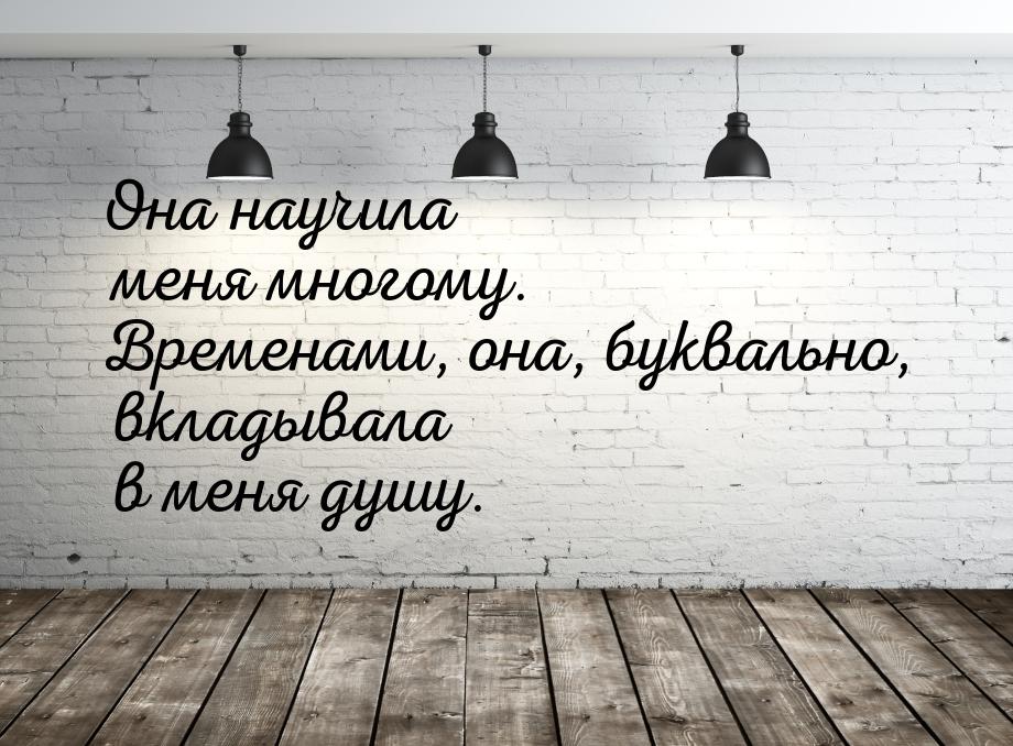 Она научила меня многому. Временами, она, буквально, вкладывала в меня душу.