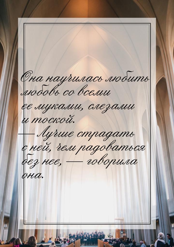 Она научилась любить любовь со всеми ее муками, слезами и тоской.  Лучше страдать с
