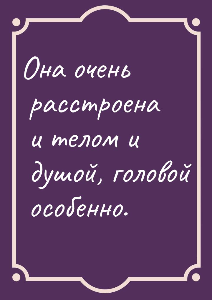 Она очень расстроена и телом и душой, головой особенно.