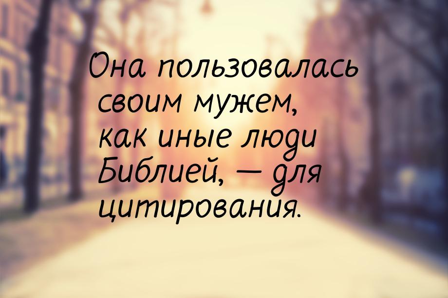 Она пользовалась своим мужем, как иные люди Библией,  для цитирования.