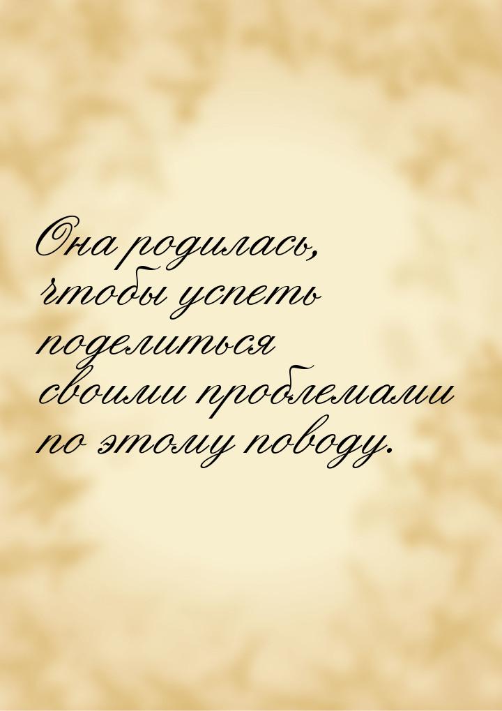 Она родилась, чтобы успеть поделиться своими проблемами по этому поводу.