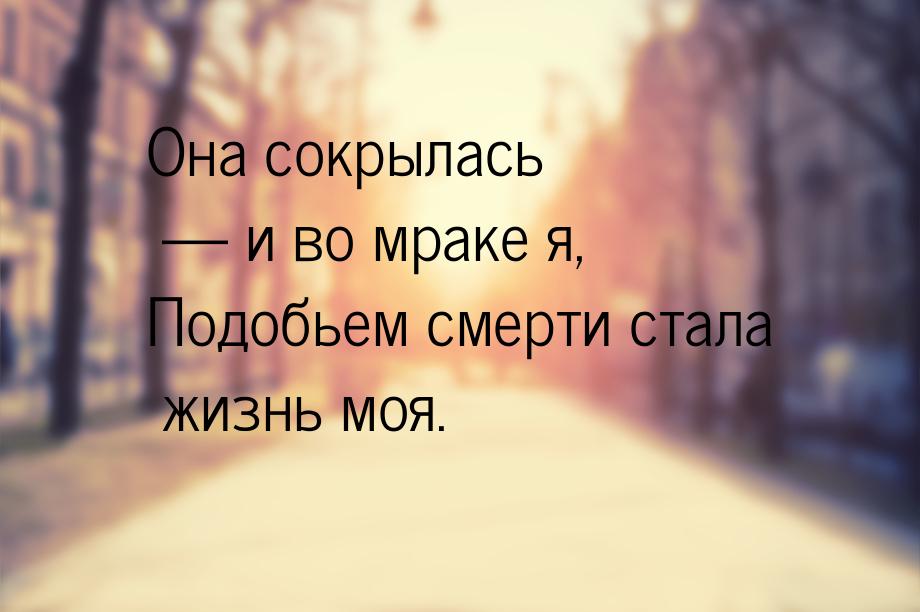 Она сокрылась — и во мраке я, Подобьем смерти стала жизнь моя.