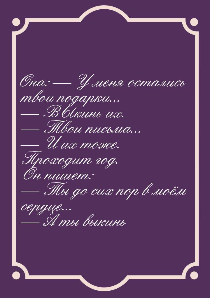 Она:  У меня остались твои подарки...  ВЫкинь их.  Твои письма... &md