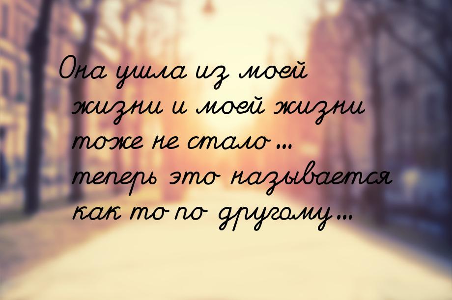 Она ушла из моей жизни и моей жизни тоже не стало... теперь это называется как то по друго