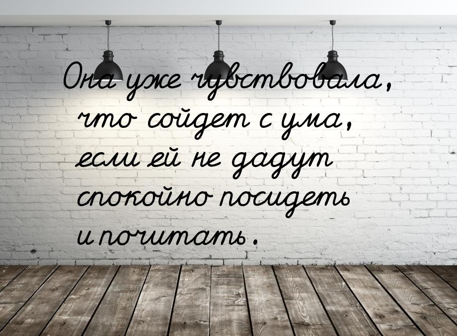 Она уже чувствовала, что сойдет с ума, если ей не дадут спокойно посидеть и почитать.